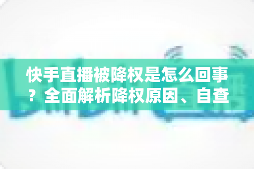 快手直播被降权是怎么回事？全面解析降权原因、自查步骤与恢复方法
