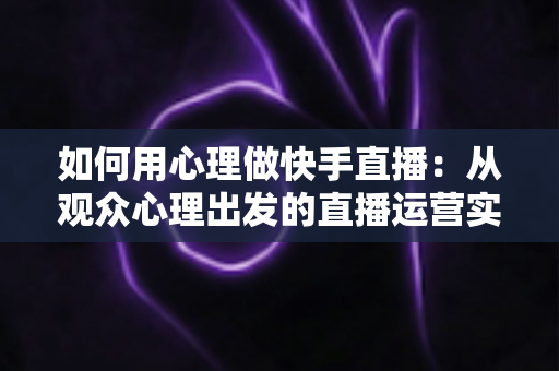 如何用心理做快手直播：从观众心理出发的直播运营实战指南