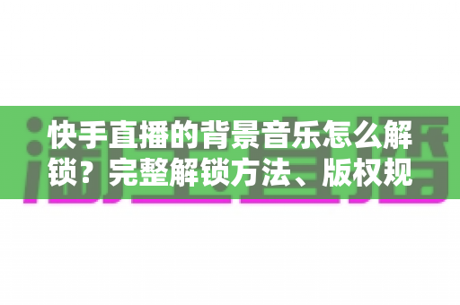 快手直播的背景音乐怎么解锁？完整解锁方法、版权规则与实操技巧全解析