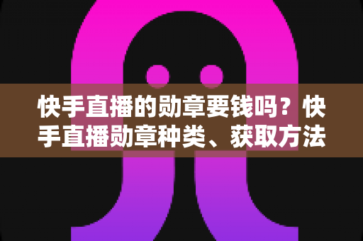 快手直播的勋章要钱吗？快手直播勋章种类、获取方法与费用全解析