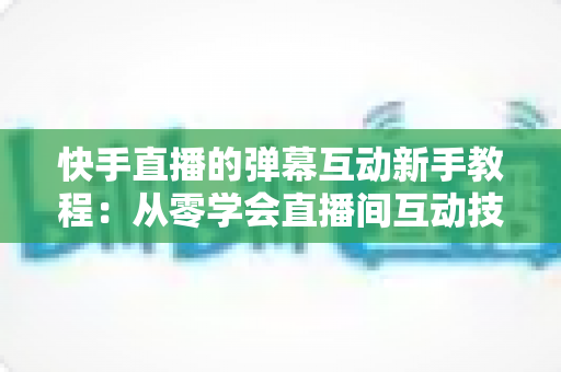 快手直播的弹幕互动新手教程:从零学会直播间互动技巧,快速提升人气与粉丝粘性 快手直播的弹幕互动新手教程:从零学会直播间互动技巧,快速提升人气与粉丝粘性