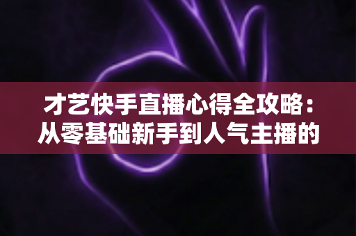 才艺快手直播心得全攻略：从零基础新手到人气主播的实战经验、技巧与避坑指南大公开
