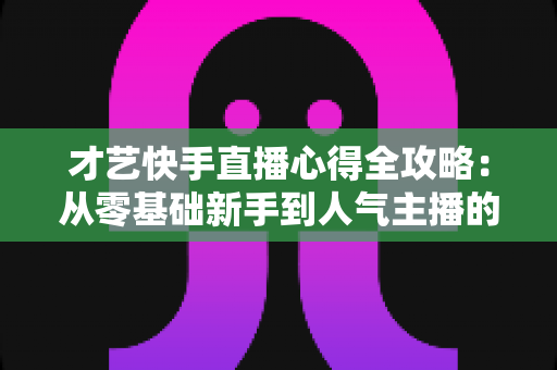 才艺快手直播心得全攻略：从零基础新手到人气主播的实战经验、技巧与避坑指南大公开