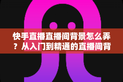 快手直播直播间背景怎么弄?从入门到精通的直播间背景打造全攻略 快手直播直播间背景怎么弄?从入门到精通的直播间背景打造全攻略