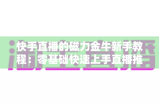 快手直播的磁力金牛新手教程：零基础快速上手直播推广的全流程实战指南