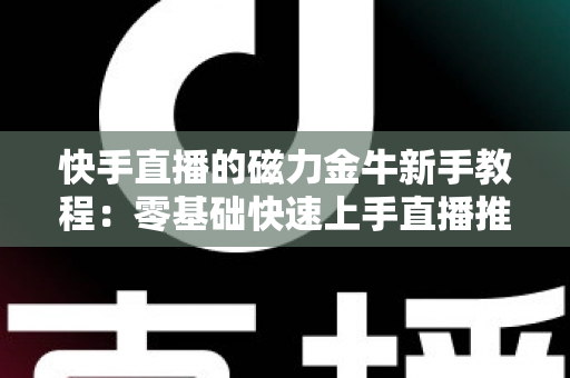 快手直播的磁力金牛新手教程：零基础快速上手直播推广的全流程实战指南