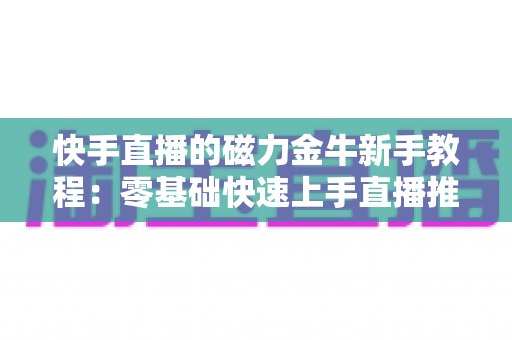 快手直播的磁力金牛新手教程：零基础快速上手直播推广的全流程实战指南