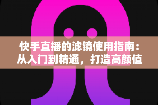 快手直播的滤镜使用指南：从入门到精通，打造高颜值直播间的完整攻略