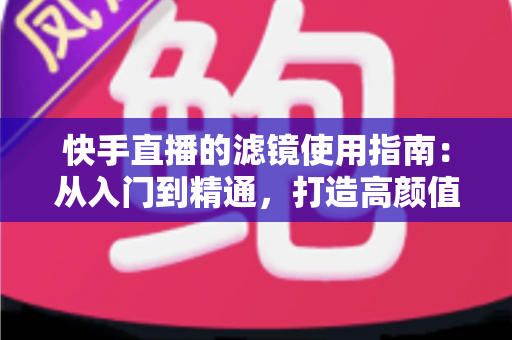 快手直播的滤镜使用指南：从入门到精通，打造高颜值直播间的完整攻略