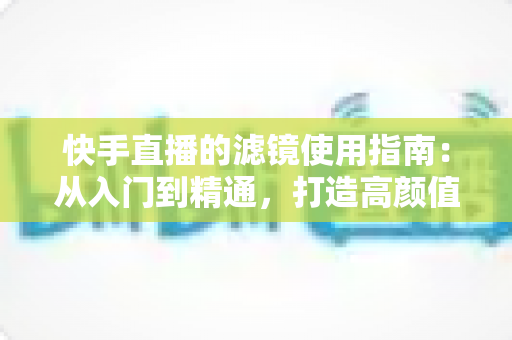 快手直播的滤镜使用指南：从入门到精通，打造高颜值直播间的完整攻略
