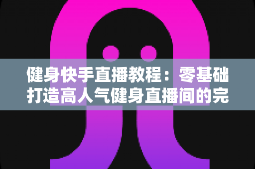 健身快手直播教程：零基础打造高人气健身直播间的完整实战指南