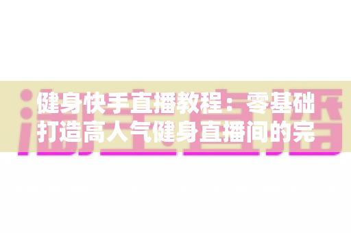 健身快手直播教程：零基础打造高人气健身直播间的完整实战指南