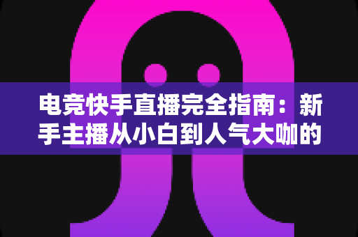 电竞快手直播完全指南:新手主播从小白到人气大咖的实战进阶手册 电竞快手直播完全指南:新手主播从小白到人气大咖的实战进阶手册