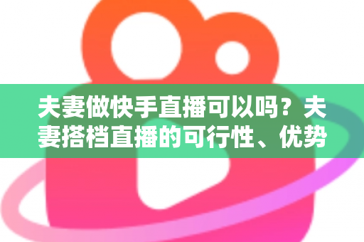 夫妻做快手直播可以吗?夫妻搭档直播的可行性、优势与实操全攻略 夫妻做快手直播可以吗?夫妻搭档直播的可行性、优势与实操全攻略
