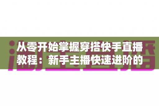 从零开始掌握穿搭快手直播教程：新手主播快速进阶的实战全攻略