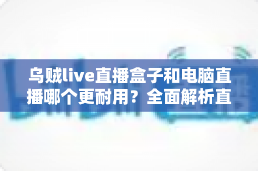 乌贼live直播盒子和电脑直播哪个更耐用？全面解析直播设备使用寿命与选购指南
