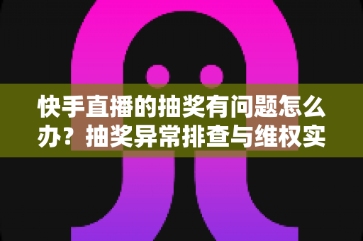 快手直播的抽奖有问题怎么办？抽奖异常排查与维权实用指南