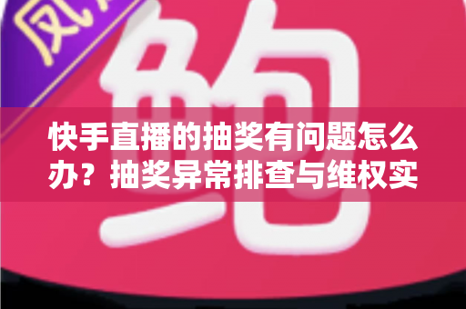 快手直播的抽奖有问题怎么办？抽奖异常排查与维权实用指南