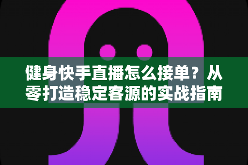 健身快手直播怎么接单?从零打造稳定客源的实战指南 健身快手直播怎么接单?从零打造稳定客源的实战指南