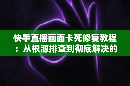 快手直播画面卡死修复教程:从根源排查到彻底解决的全方位指南 快手直播画面卡死修复教程:从根源排查到彻底解决的全方位指南