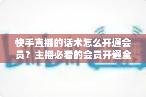 快手直播的话术怎么开通会员?主播必看的会员开通全流程与高转化话术指南 快手直播的话术怎么开通会员?主播必看的会员开通全流程与高转化话术指南