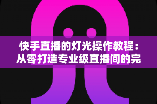 快手直播的灯光操作教程：从零打造专业级直播间的完整布光指南与实操技巧