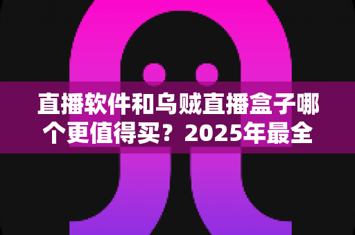 直播软件和乌贼直播盒子哪个更值得买？2025年最全选购对比指南与避坑攻略