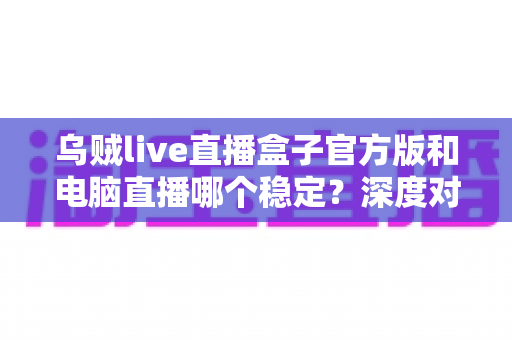 乌贼live直播盒子官方版和电脑直播哪个稳定?深度对比解析助你选出最稳开播方案 乌贼live直播盒子官方版和电脑直播哪个稳定?深度对比解析助你选出最稳开播方案