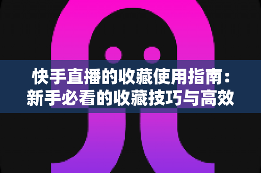 快手直播的收藏使用指南:新手必看的收藏技巧与高效管理方法全解析 快手直播的收藏使用指南:新手必看的收藏技巧与高效管理方法全解析
