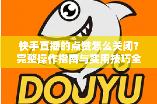 快手直播的点赞怎么关闭?完整操作指南与实用技巧全解析 快手直播的点赞怎么关闭?完整操作指南与实用技巧全解析