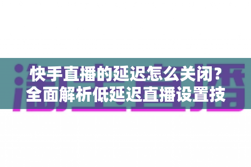 快手直播的延迟怎么关闭?全面解析低延迟直播设置技巧与实操指南 快手直播的延迟怎么关闭?全面解析低延迟直播设置技巧与实操指南
