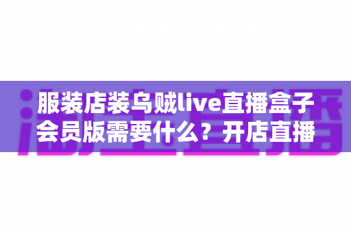 服装店装乌贼live直播盒子会员版需要什么?开店直播必备条件与准备清单全攻略 服装店装乌贼live直播盒子会员版需要什么?开店直播必备条件与准备清单全攻略