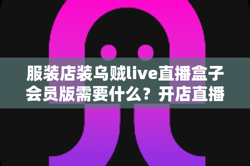 服装店装乌贼live直播盒子会员版需要什么?开店直播必备条件与准备清单全攻略 服装店装乌贼live直播盒子会员版需要什么?开店直播必备条件与准备清单全攻略