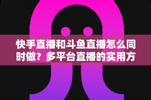 快手直播和斗鱼直播怎么同时做？多平台直播的实用方法、政策解读与运营全攻略
