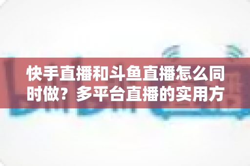 快手直播和斗鱼直播怎么同时做？多平台直播的实用方法、政策解读与运营全攻略