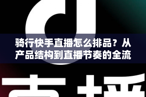 骑行快手直播怎么排品？从产品结构到直播节奏的全流程攻略，助你直播间转化率翻倍