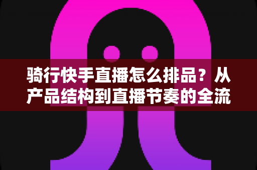骑行快手直播怎么排品？从产品结构到直播节奏的全流程攻略，助你直播间转化率翻倍
