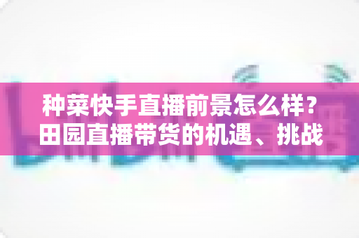 种菜快手直播前景怎么样?田园直播带货的机遇、挑战与实操指南全解析 种菜快手直播前景怎么样?田园直播带货的机遇、挑战与实操指南全解析