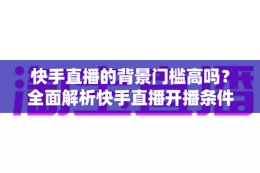 快手直播的背景门槛高吗?全面解析快手直播开播条件、背景要求与新手入驻攻略 快手直播的背景门槛高吗?全面解析快手直播开播条件、背景要求与新手入驻攻略