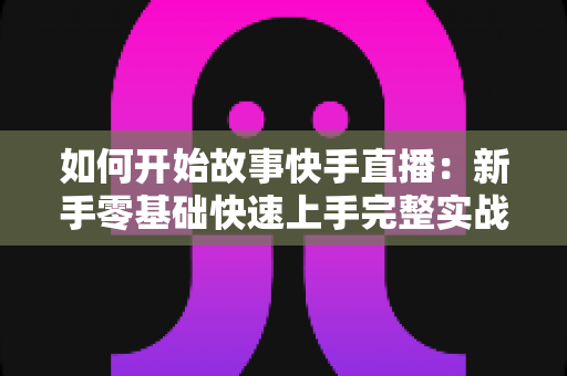 如何开始故事快手直播:新手零基础快速上手完整实战指南 如何开始故事快手直播:新手零基础快速上手完整实战指南