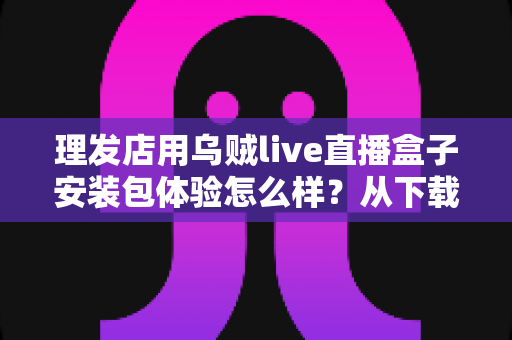 理发店用乌贼live直播盒子安装包体验怎么样?从下载安装到开播实操的完整测评分享 理发店用乌贼live直播盒子安装包体验怎么样?从下载安装到开播实操的完整测评分享