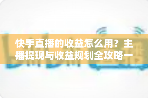 快手直播的收益怎么用？主播提现与收益规划全攻略一文讲透