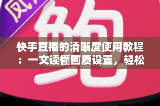 快手直播的清晰度使用教程:一文读懂画质设置,轻松开启高清流畅直播新体验 快手直播的清晰度使用教程:一文读懂画质设置,轻松开启高清流畅直播新体验