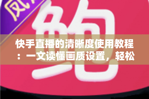 快手直播的清晰度使用教程:一文读懂画质设置,轻松开启高清流畅直播新体验 快手直播的清晰度使用教程:一文读懂画质设置,轻松开启高清流畅直播新体验