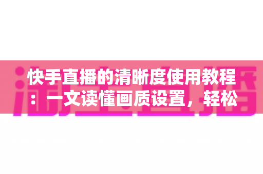 快手直播的清晰度使用教程:一文读懂画质设置,轻松开启高清流畅直播新体验 快手直播的清晰度使用教程:一文读懂画质设置,轻松开启高清流畅直播新体验