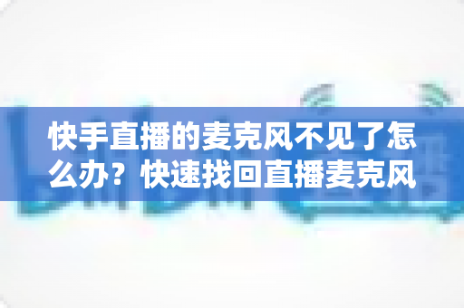 快手直播的麦克风不见了怎么办?快速找回直播麦克风的完整解决方案 快手直播的麦克风不见了怎么办?快速找回直播麦克风的完整解决方案