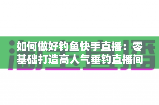 如何做好钓鱼快手直播:零基础打造高人气垂钓直播间的实战指南 如何做好钓鱼快手直播:零基础打造高人气垂钓直播间的实战指南
