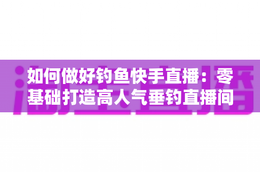 如何做好钓鱼快手直播:零基础打造高人气垂钓直播间的实战指南 如何做好钓鱼快手直播:零基础打造高人气垂钓直播间的实战指南