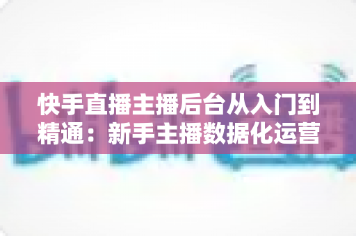 快手直播主播后台从入门到精通:新手主播数据化运营实战全指南 快手直播主播后台从入门到精通:新手主播数据化运营实战全指南