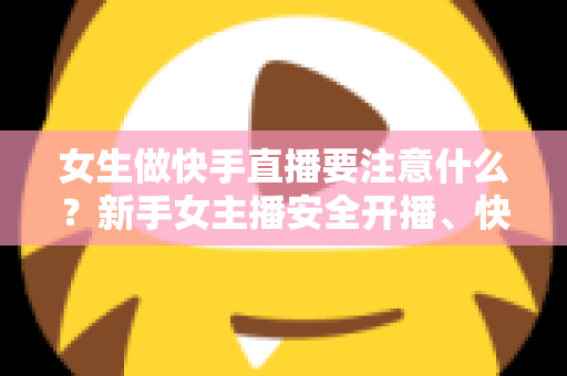 女生做快手直播要注意什么？新手女主播安全开播、快速涨粉与合规变现全指南